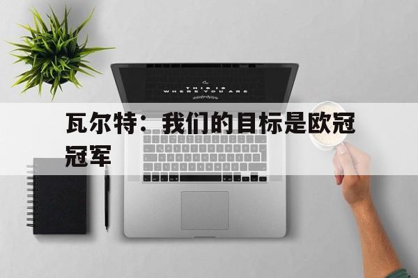 开云体育网站-关于瓦尔特：我们的目标是欧冠冠军的信息